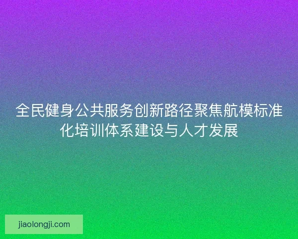 全民健身公共服务创新路径聚焦航模标准化培训体系建设与人才发展