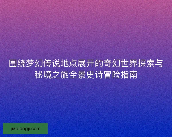 围绕梦幻传说地点展开的奇幻世界探索与秘境之旅全景史诗冒险指南