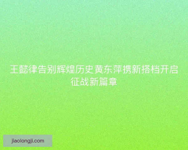 王懿律告别辉煌历史黄东萍携新搭档开启征战新篇章