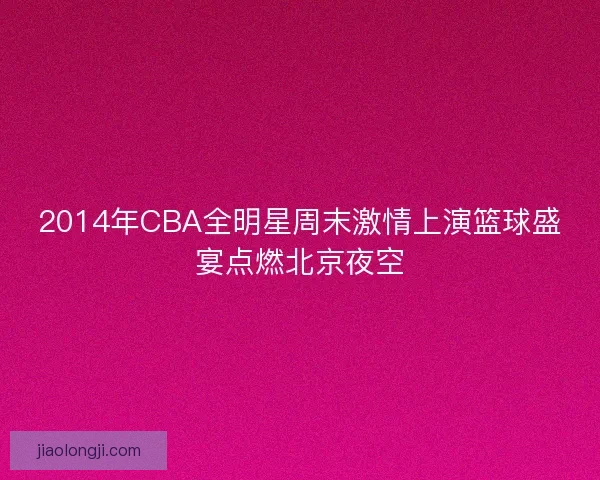 2014年CBA全明星周末激情上演篮球盛宴点燃北京夜空