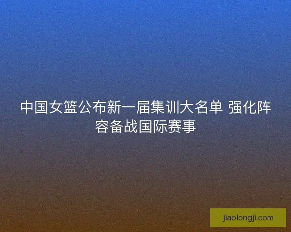 中国女篮公布新一届集训大名单 强化阵容备战国际赛事