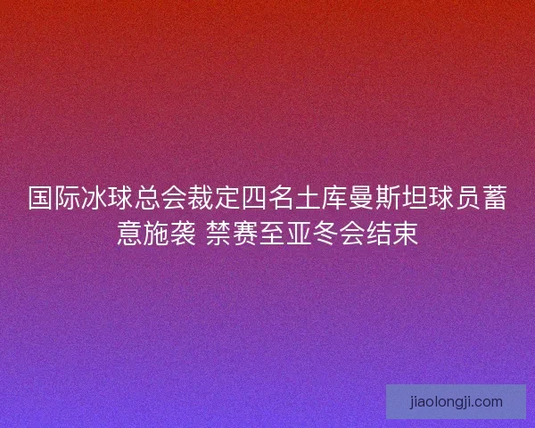 国际冰球总会裁定四名土库曼斯坦球员蓄意施袭 禁赛至亚冬会结束