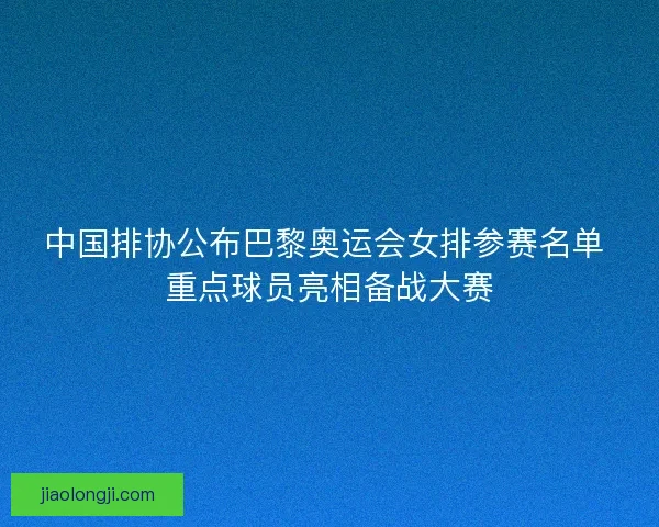 中国排协公布巴黎奥运会女排参赛名单 重点球员亮相备战大赛