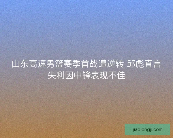 山东高速男篮赛季首战遭逆转 邱彪直言失利因中锋表现不佳