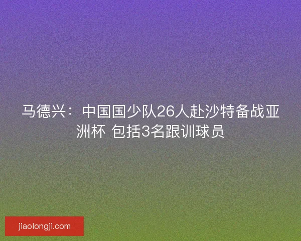 马德兴：中国国少队26人赴沙特备战亚洲杯 包括3名跟训球员