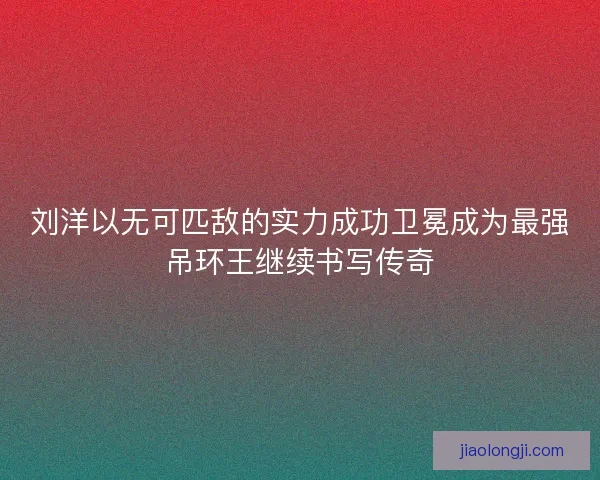 刘洋以无可匹敌的实力成功卫冕成为最强吊环王继续书写传奇 刘洋以无可匹敌的实力成功卫冕成为最强吊环王继续书写传奇
