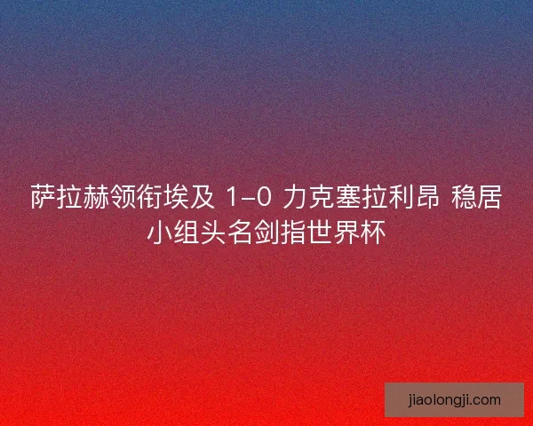 萨拉赫领衔埃及 1-0 力克塞拉利昂 稳居小组头名剑指世界杯