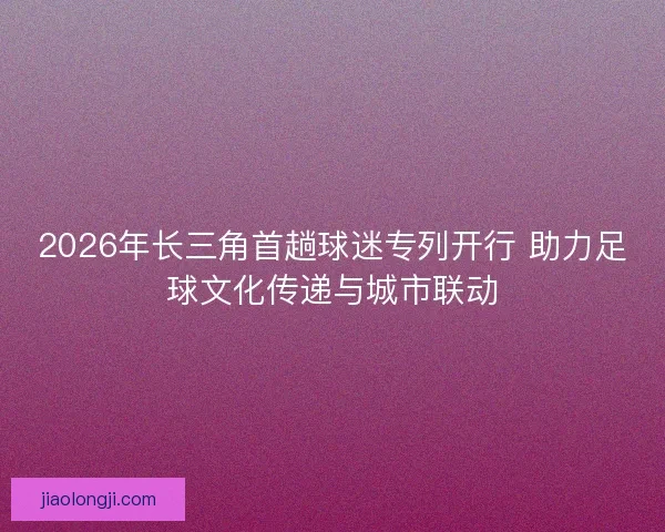 2026年长三角首趟球迷专列开行 助力足球文化传递与城市联动 2026年长三角首趟球迷专列开行 助力足球文化传递与城市联动