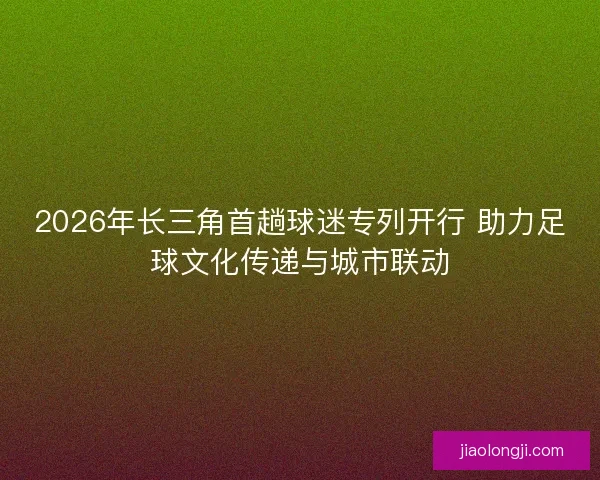2026年长三角首趟球迷专列开行 助力足球文化传递与城市联动