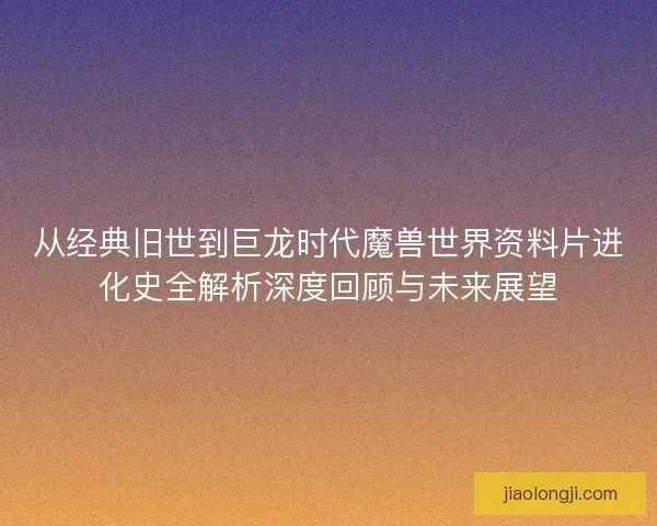 从经典旧世到巨龙时代魔兽世界资料片进化史全解析深度回顾与未来展望