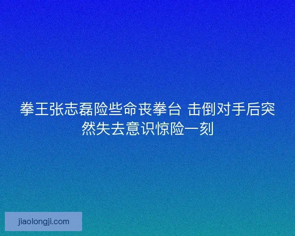 拳王张志磊险些命丧拳台 击倒对手后突然失去意识惊险一刻 拳王张志磊险些命丧拳台 击倒对手后突然失去意识惊险一刻