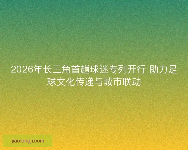 2026年长三角首趟球迷专列开行 助力足球文化传递与城市联动