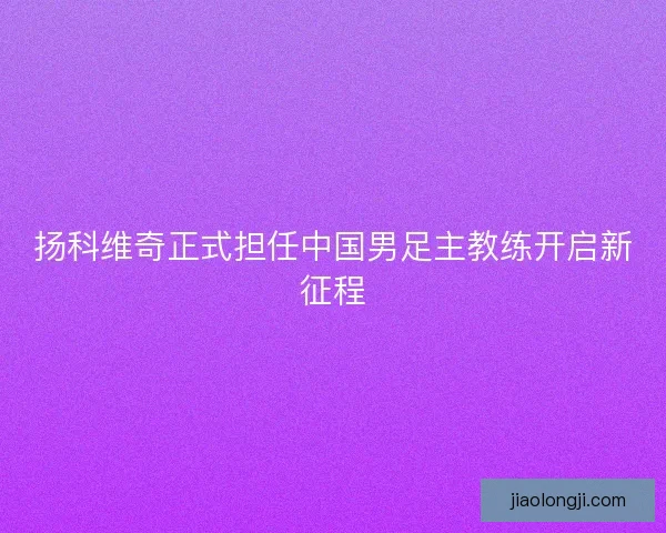扬科维奇正式担任中国男足主教练开启新征程