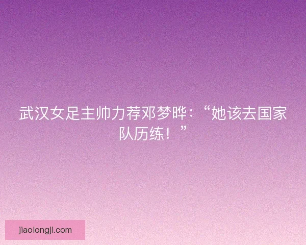 武汉女足主帅力荐邓梦晔：“她该去国家队历练！”
