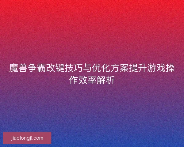 魔兽争霸改键技巧与优化方案提升游戏操作效率解析