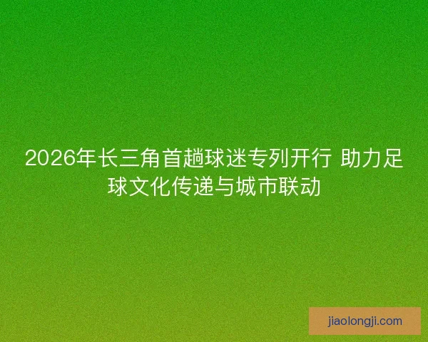 2026年长三角首趟球迷专列开行 助力足球文化传递与城市联动