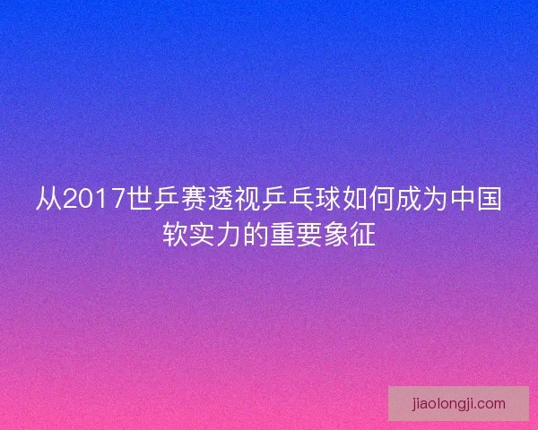 从2017世乒赛透视乒乓球如何成为中国软实力的重要象征