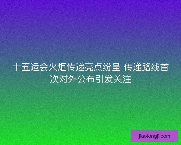 十五运会火炬传递亮点纷呈 传递路线首次对外公布引发关注