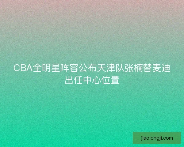 CBA全明星阵容公布天津队张楠替麦迪出任中心位置