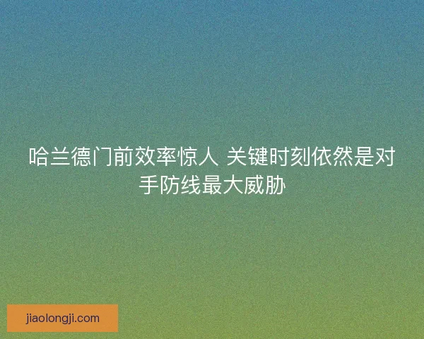 哈兰德门前效率惊人 关键时刻依然是对手防线最大威胁 哈兰德门前效率惊人 关键时刻依然是对手防线最大威胁