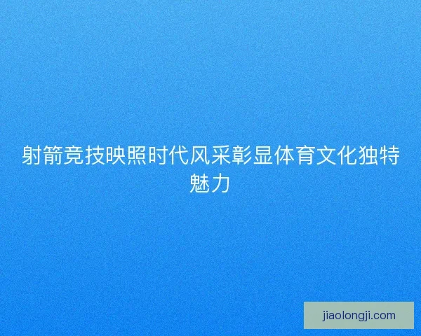 射箭竞技映照时代风采彰显体育文化独特魅力