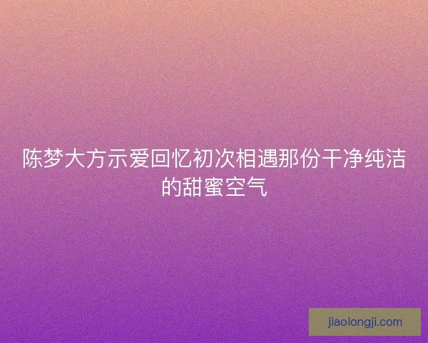 陈梦大方示爱回忆初次相遇那份干净纯洁的甜蜜空气 陈梦大方示爱回忆初次相遇那份干净纯洁的甜蜜空气