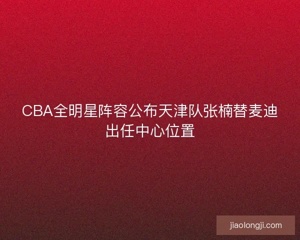CBA全明星阵容公布天津队张楠替麦迪出任中心位置 CBA全明星阵容公布天津队张楠替麦迪出任中心位置